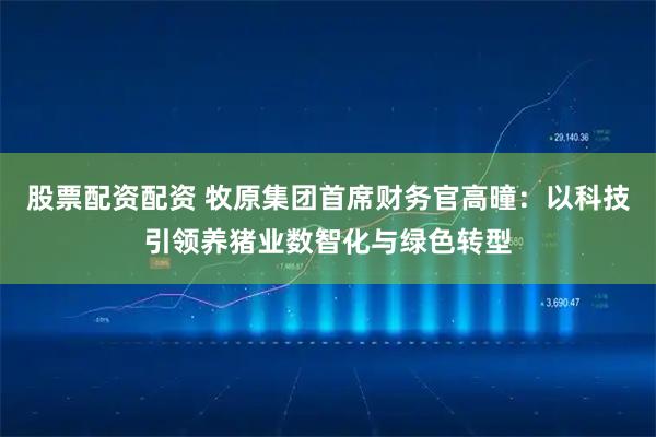 股票配资配资 牧原集团首席财务官高曈：以科技引领养猪业数智化与绿色转型