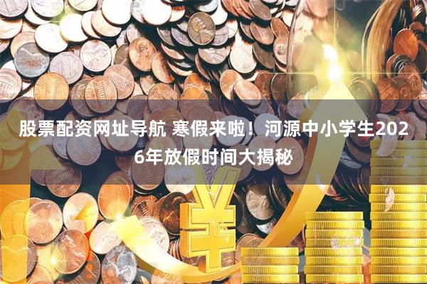 股票配资网址导航 寒假来啦！河源中小学生2026年放假时间大揭秘