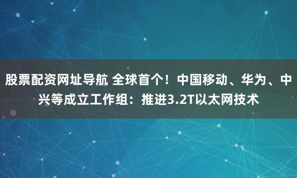 股票配资网址导航 全球首个！中国移动、华为、中兴等成立工作组：推进3.2T以太网技术