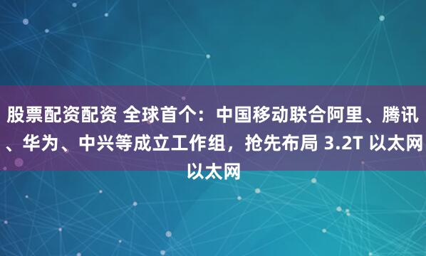 股票配资配资 全球首个：中国移动联合阿里、腾讯、华为、中兴等成立工作组，抢先布局 3.2T 以太网