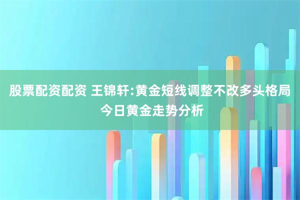 股票配资配资 王锦轩:黄金短线调整不改多头格局 今日黄金走势分析