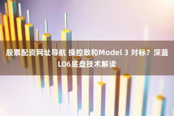 股票配资网址导航 操控敢和Model 3 对标？深蓝L06底盘技术解读