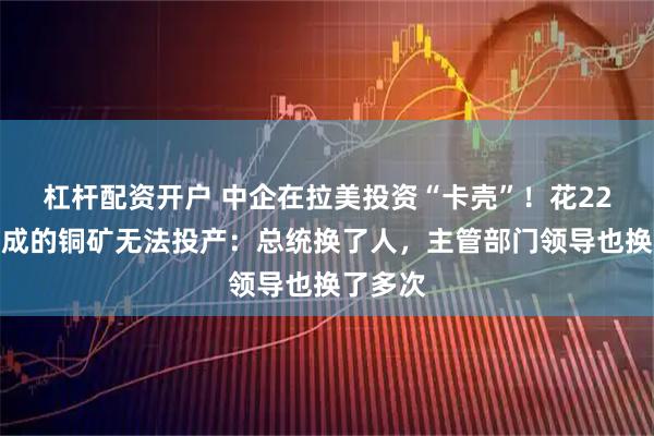 杠杆配资开户 中企在拉美投资“卡壳”！花22个月建成的铜矿无法投产：总统换了人，主管部门领导也换了多次