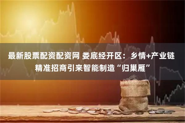 最新股票配资配资网 娄底经开区：乡情+产业链 精准招商引来智能制造“归巢雁”