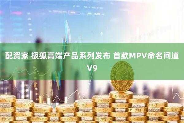 配资家 极狐高端产品系列发布 首款MPV命名问道V9
