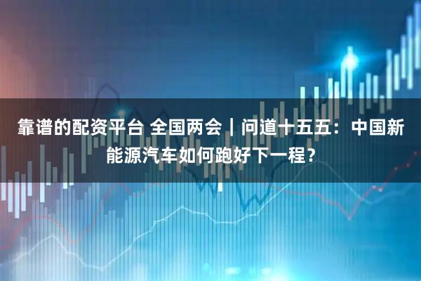靠谱的配资平台 全国两会｜问道十五五：中国新能源汽车如何跑好下一程？
