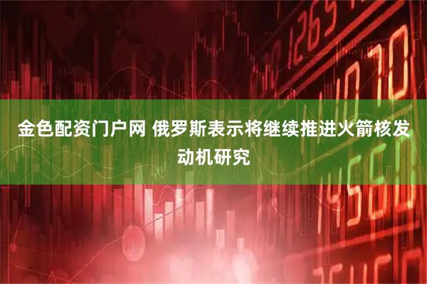 金色配资门户网 俄罗斯表示将继续推进火箭核发动机研究