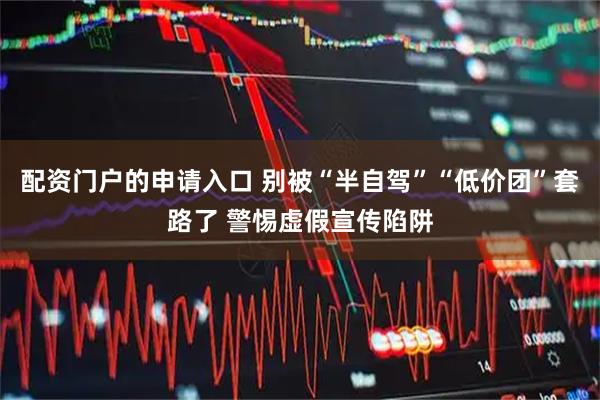 配资门户的申请入口 别被“半自驾”“低价团”套路了 警惕虚假宣传陷阱