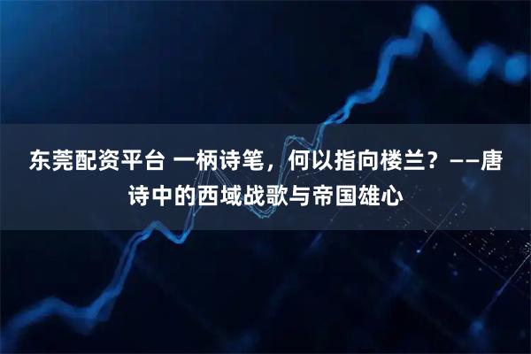 东莞配资平台 一柄诗笔，何以指向楼兰？——唐诗中的西域战歌与帝国雄心