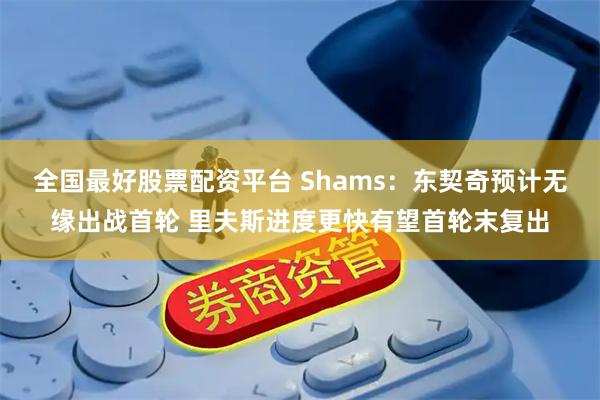 全国最好股票配资平台 Shams：东契奇预计无缘出战首轮 里夫斯进度更快有望首轮末复出