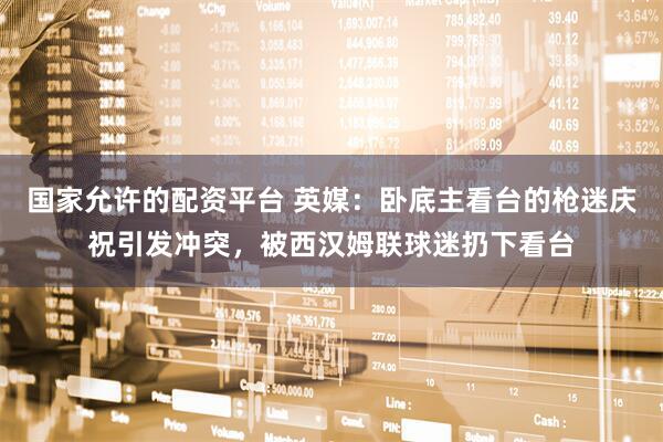 国家允许的配资平台 英媒：卧底主看台的枪迷庆祝引发冲突，被西汉姆联球迷扔下看台