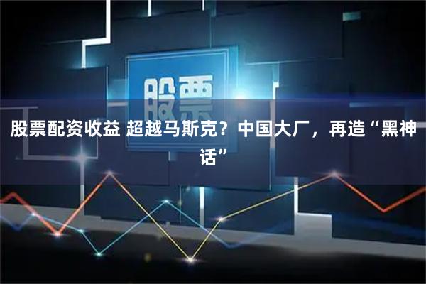 股票配资收益 超越马斯克？中国大厂，再造“黑神话”