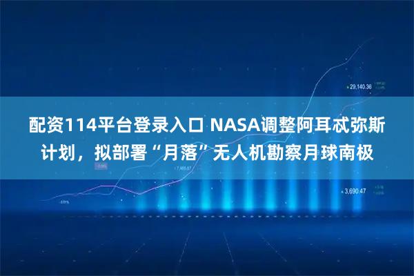 配资114平台登录入口 NASA调整阿耳忒弥斯计划，拟部署“月落”无人机勘察月球南极