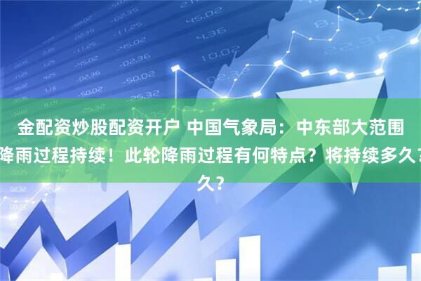 金配资炒股配资开户 中国气象局：中东部大范围降雨过程持续！此轮降雨过程有何特点？将持续多久？